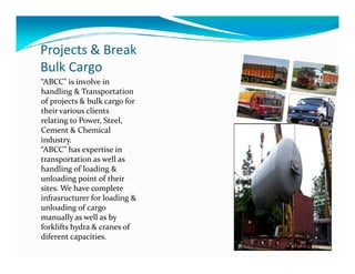 Projects & Break
Bulk Cargo
“ABCC" is involve in
handling & Transportation
of projects & bulk cargo for
their various clients
relating to Power, Steel,
Cement & Chemical
industry.industry.
“ABCC" has expertise in
transportation as well as
handling of loading &
unloading point of their
sites. We have complete
infrasructurer for loading &
unloading of cargo
manually as well as by
forklifts hydra & cranes of
diferent capacities.
 