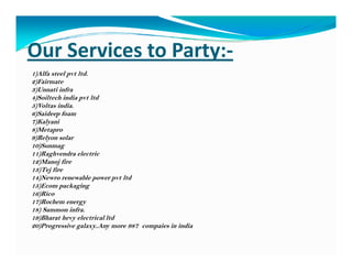 Our Services to Party:-
1)Alfa steel pvt ltd.
2)Fairmate
3)Unnati infra
4)Soiltech india pvt ltd
5)Voltas india.
6)Saideep foam
7)Kalyani
8)Metapro
9)Relyon solar9)Relyon solar
10)Sunmag
11)Raghvendra electric
12)Manoj fire
13)Tej fire
14)Newro renewable power pvt ltd
15)Ecom packaging
16)Rico
17)Rochem energy
18) Sammon infra.
19)Bharat hevy electrical ltd
20)Progressive galaxy..Any more 987 compaies in india
 
