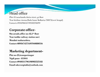 Head office
Plot-33 tarachanda dutta street, gr floor
Near krishna cinema,Bada bazar Kolkatta-700073(west bengal)
Contacts-09332966167/09330594699/
Corporate office-
Om arcade,office no-42,1st floor
Near turbhe railway station navi
Mumbai maharashtra.
Contact-08956742754/07040880516
Marketing department-
Plot no-23,transportnagar
Nigdi pune- 411044
Contact-09403117961/08983525182
Email-abcccorpindia@outlook.com
 