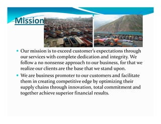 Mission
Our mission is to exceed customer’s expectations through
our services with complete dedication and integrity. We
follow a no nonsense approach to our business, for that wefollow a no nonsense approach to our business, for that we
realize our clients are the base that we stand upon.
We are business promoter to our customers and facilitate
them in creating competitive edge by optimizing their
supply chains through innovation, total commitment and
together achieve superior financial results.
 