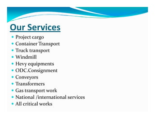 Our Services
Project cargo
Container Transport
Truck transport
WindmillWindmill
Hevy equipments
ODC.Consignment
Conveyors
Transformers
Gas transport work
National /international services
All critical works
 