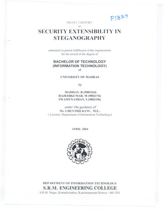 PROJECT REPORT
                              on

SECURITY EXTENSIBILITY IN
    STEGANOGRAPHY

      submitted in partial fulfillment of the requirements
                for the award of the degree of

           BACHELOR OF TECHNOLOGY
          (INFORMATION TECHNOLOGY)
                      of

               UNIVERSITY OF MADRAS

                              by

                 MADHAN. R (9002164)
              RAJESHKUMAR. M (9002176)
              SWAMYNATHAN. S (9002196)

                  under the guidance of
               Ms. CHENTHILBANU,M.E.,
      ( Lecturer,Departmentof InformationTechnology)



                         APRIL 2004




  DEP ARTMENT OF INFORMATION TECHNOLOGY
  S.R.M. ENGINEERING COLLEGE
S.R.M. Nagar, Kattankulathur, Kancheepuram District - 603 203.
 