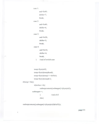 case 1:
                          and=Ox80;
                          shifter=7;
                          break;
                case 2:
                          and=Ox40;
                          shifter=6;
                          break;
                case 3:
                          and=Ox20;
                          shifter=5;
                          break;
                case 4:
                          and=Ox10;
                          shifter=4;
                          break;
                   }      /lend of switch-case




                temp=(byte)ch2;
                temp=(byte)(temp&and);
                temp=(byte)(temp» >shifter);
                temp=(byte)(temp&1);
if(temp=bit){
                if(shifter==O){
                          outbmpcontents[outbmpptr]=((byte)ch2);
            outbmpptr++;
                          }              Ilend of if
                          else {


outbmpcontents[ outbmpptr ]=((byte)( ch2&OxFE));


                                                                   page103
 