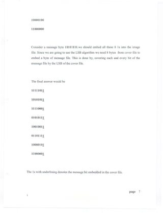 10000100


   11000000




   Consider a message byte 11111111.we should embed all these 8 Is into the image
   file. Since we are going to use the LSB algorithm we need 8 bytes from cover file to
   embed a byte of message file. This is done by, covering each and every bit of the
   message file by the LSB of the cover file.




   The final answer would be


   11111011

   10101011

   11110001

   01010111

   10010011

   01101111

   10000101

   11000001




The Is with underlining denotes the message bit embedded in the cover file.




                                                                              page   7
 