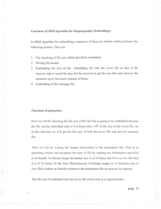 Functiolls of SRM algorithm for Stegallography (Embeddillg):


In SRM algorithm for embedding a sequence of lines are written which performs the
following actions. They are


1. The checking of file size which should be embedded.
2. Writing the header
3. Embedding the size of the embedding file into the cover file so that at the
    receiver side it would be easy for the receiver to get the size first and uncover the
    elements up to that much amount of bytes.
4. Embedding of the message file.




Functions Explallation:


First we will be checking the file size of the file that is going to be embedded because
the file can be embedded only if it is lesser than l/sth of the size of the cover file. So
in this function we will get the file size of both the cover file and also the message
file.


Then we will be writing the header information to the destination file. That is an
operating system can recognize the type of file by reading the information specified
in its header. In bitmap image the header size is of 54 bytes and if it is a wav file then
it is of 12 bytes. So the first 54bytes(incase of bitmap image) or 12 bytes(in case of
wav file) is taken an directly written to the destination file as soon as it is opened.


The file size if embedded into the cover file which acts as a logical header.

                                                                                  page 26
 
