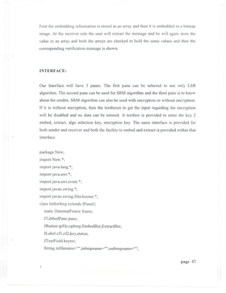 First the embedding information is stored in an array and then it is embedded in a bitmap
image. At the receiver side the user will extract the message and he will again store the
value in an array and both the arrays are checked to hold the same values and then the
corresponding verification message is shown.



INTERFACE:


Our Interface will have 3 panes. The first pane can be selected to use only LSB
algorithm. The second pane can be used for SRM algorithm and the third pane is to know
about the credits. SRM algorithm can also be used with encryption or without encryption.
If it is without encryption, then the textboxes to get the input regarding the encryption
will be disabled and no data can be entered. A textbox is provided to enter the key 2
embed, extract, algo selection key, encryption key. The same interface is provided for
both sender and receiver and both the facility to embed and extract is provided within that
interface.


package New;
import New.*;
import java.lang. *;
import java.awt. *;
import j ava.awt.event.*;
import javax.swing. *;
import javax.swing.filechooser. *;
class IntforSteg extends JPanel {
  static JIntemalFrame frame;
  JTabbedPane pane;
  JButton ipfile,opbmp,EmbedBut,ExtractBut;
  JLabel cfl ,cf2,key,status;
  JTextField keytxt;
  String infilename='''' ,inbmpname='''',outbmpname="";


                                                                                  page 43
 
