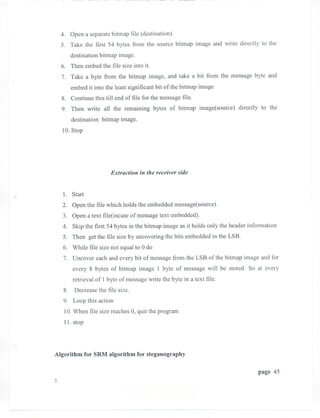 4. Open a separate bitmap file (destination).
  5. Take the first 54 bytes from the source bitmap image and write directly to the
      destination bitmap image.
  6. Then embed the file size into it.
  7. Take a byte from the bitmap image, and take a bit from the message byte and
      embed it into the least significant bit of the bitmap image.
  8. Continue this till end of file for the message file.
  9. Then write all the remaining bytes of bitmap image(source) directly to the
      destination bitmap image.
  10. Stop




                      Extraction in the receiver side


   1. Start
  2. Open the file which holds the embedded message(source).
  3. Open a text file(incase of message text embedded).
  4. Skip the first 54 bytes in the bitmap image as it holds only the header information
   5. Then get the file size by uncovering the bits embedded in the LSB.
   6. While file size not equal to 0 do
   7. Uncover each and every bit of message from the LSB of the bitmap image and for
      every 8 bytes of bitmap image 1 byte of message will be stored. So at every
      retrieval of 1 byte of message write the byte in a text file.
   8. Decrease the file size.
   9. Loop this action
   10. When file size reaches 0, quit the program
   11. stop




Algorithm for SRM algorithm for steganography

                                                                                page 4S




                                  --      --
 