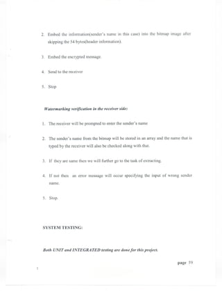 2. Embed the infonnation(sender's name in this case) into the bitmap image after
   skipping the 54 bytes(header infonnation).


3. Embed the encrypted message.


4. Send to the receiver


5. Stop




 Watermarking verification in the receiver side:


1. The receiver will be prompted to enter the sender's name


2. The sender's name from the bitmap will be stored in an array and the name that is
    typed by the receiver will also be checked along with that.


3. If they are same then we will further go to the task of extracting.


4. If not then an error message will occur specifying the input of wrong sender
    name.


5. Stop.




SYSTEM TESTING:




Both UNIT and INTEGRATED testing are donefor this project.

                                                                           page 59
 