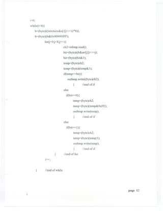 i=O;
while(i<4) {
   b=(byte)((intxtsize&s(i]»»(i *8));
   b=(byte   )(b&OxOOOOOOFF);

             for(j=O;j<8;j++) {
                              ch2=inbmp.readO;
                              bit=(byte )((b&arr[j]»»j);
                              bit=(byte )(bit& 1);
                              temp=(byte )ch2;
                              temp=(byte)( temp& 1);
                              if(temp       bit){
                                  outbmp.write( (byte )ch2);
                                        }           Ilend of if
                              else
                                if(bit=O) {
                                        temp=(byte)ch2;
                                        temp=(byte)(temp&OxFE);
                                        outbmp.write(temp);
                                        }           Ilend of if
                              else
                                if(bit=l){
                                        temp=(byte)ch2;
                                        temp=(byte)(templl);
                                        outbmp.write(temp);
                                        }           IIend of if
                     }        Ilend of for
             i++"
                ,


    }        IIend of while




                                                                  page 82
 