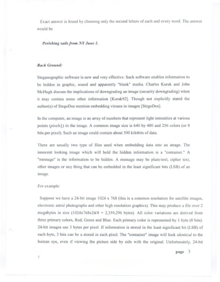Exact answer is found by choosing only the second letters of each and every word. The answer
would be


  Perishing sailsfrom NY June 1.



Back GroUlld:


Steganographic software is new and very effective. Such software enables information to
be hidden in graphic, sound and apparently "blank" media. Charles Kurak and John
McHugh discuss the implications of downgrading an image (security downgrading) when
it may contain some other information [Kurak92]. Though not explicitly stated the
author(s) ofStegoDos mention embedding viruses in images [StegoDos].

In the computer, an image is an array of numbers that represent light intensities at various
points (pixelsl) in the image. A common image size is 640 by 480 and 256 colors (or 8
bits per pixel). Such an image could contain about 300 kilobits of data.

There are usually two type of files used when embedding data into an image. The
innocent looking image which will hold the hidden information is a "container." A
"message" is the information to be hidden. A message may be plain-text, cipher text,
other images or any thing that can be embedded in the least significant bits (LSB) of an
Image.

For example:

 Suppose we have a 24-bit image 1024 x 768 (this is a common resolution for satellite images,
electronic astral photographs and other high resolution graphics). This may produce a file over 2
megabytes in size (l024x768x24/8 = 2,359,296 bytes). All color variations are derived from
three primary colors, Red, Green and Blue. Each primary color is represented by I byte (8 bits).
24-bit images use 3 bytes per pixel. If information is stored in the least significant bit (LSB) of
each byte, 3 bits can be a stored in each pixel. The "container" image will look identical to the
human eye, even if viewing the picture side by side with the original. Unfortunately, 24-bit

                                                                                   page    3
 
