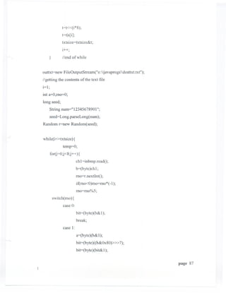 t=t«(i*8);
               t=tls[i];
                txtsize=txtsize&t;
                i++',

       }       Ilend of while


outtxt=new FileOutputStream("e:javaprogsdesttxt.txt");
Ilgetting the contents of the text file
i=l;
int a=O,mo=O;
long seed;
       String num="12345678901";
       seed=Long.parseLong(num);
Random r=new Random(seed);


while(i<=txtsize) {
                temp=O;
       for(j=0;j<8;j++){
                           chI =inbmp.readO;
                           b=(byte )ch 1;

                           mo=r.nextIntO;
                           if(mo<O)mo=mo*(-1);
                           mo=mo%5;
           switch(mo){
                case 0:
                           bit=(byte )(b& 1);
                           break;
                case I:
                           a=(byte)(b&I);
                           bit=(byte)«b&Ox80»»7);
                           bit=(byte)(bit&1);


                                                             page 87
 