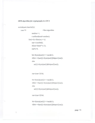 SRM algorithm for cryptography ill JA VA


switch( asel.charAt(l» {
   case '0':                         //first algorithm
                   seedinc++;
                   r.setSeed( seed+seedinc);
               for(i=O;i<filesize;i++) {
                   ran=r.nextIntO;
                   if(ran<O)ran*=( -1);
                   ran%=8;


                   bit=(byte)« arr[i]»>ran)& 1);
                   if(bit=O)arr[i]=(byte)( arr[i]Ibitpos1[ran]);
                   else
                      arr[i]=(byte)(arr[i]&bitpos2[ran]);




                   ran=(ran+2)%8;


                   bit=(byte)« arr[i]»>ran)& 1);
                    if(bit=O)arr[ i]=(byte)(arr[i]lbitpos1[ran]);
                    else
                      arr[ i]=(byte)( arr[i]&bitpos2[ ran]);


                   ran=(ran+2)%8;


                   bit=(byte)« arr[i]»>ran)& 1);
                    if(bit=O)arr[i]=(byte)( arr[i]lbitpos1[ran]);

                                                                    page 90
 