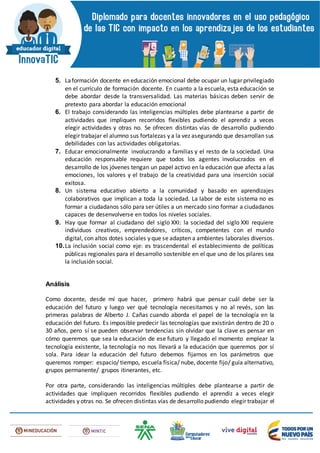 5. Laformación docente en educación emocional debe ocupar un lugar privilegiado
en el currículo de formación docente. En cuanto a la escuela, esta educación se
debe abordar desde la transversalidad. Las materias básicas deben servir de
pretexto para abordar la educación emocional
6. El trabajo considerando las inteligencias múltiples debe plantearse a partir de
actividades que impliquen recorridos flexibles pudiendo el aprendiz a veces
elegir actividades y otras no. Se ofrecen distintas vías de desarrollo pudiendo
elegir trabajar el alumno sus fortalezas y a la vez asegurando que desarrollan sus
debilidades con las actividades obligatorias.
7. Educar emocionalmente involucrando a familias y el resto de la sociedad. Una
educación responsable requiere que todos los agentes involucrados en el
desarrollo de los jóvenes tengan un papel activo en la educación que afecta a las
emociones, los valores y el trabajo de la creatividad para una inserción social
exitosa.
8. Un sistema educativo abierto a la comunidad y basado en aprendizajes
colaborativos que implican a toda la sociedad. La labor de este sistema no es
formar a ciudadanos sólo para ser útiles a un mercado sino formar a ciudadanos
capaces de desenvolverse en todos los niveles sociales.
9. Hay que formar al ciudadano del siglo XXI: la sociedad del siglo XXI requiere
individuos creativos, emprendedores, críticos, competentes con el mundo
digital, con altos dotes sociales y que se adapten a ambientes laborales diversos.
10.La inclusión social como eje: es trascendental el establecimiento de políticas
públicas regionales para el desarrollo sostenible en el que uno de los pilares sea
la inclusión social.
Análisis
Como docente, desde mí que hacer, primero habrá que pensar cuál debe ser la
educación del futuro y luego ver qué tecnología necesitamos y no al revés, son las
primeras palabras de Alberto J. Cañas cuando aborda el papel de la tecnología en la
educación del futuro. Es imposible predecir las tecnologías que existirán dentro de 20 o
30 años, pero sí se pueden observar tendencias sin olvidar que la clave es pensar en
cómo queremos que sea la educación de ese futuro y llegado el momento emplear la
tecnología existente, la tecnología no nos llevará a la educación que queremos por sí
sola. Para idear la educación del futuro debemos fijarnos en los parámetros que
queremos romper: espacio/ tiempo, escuela física/ nube, docente fijo/ guía alternativo,
grupos permanente/ grupos itinerantes, etc.
Por otra parte, considerando las inteligencias múltiples debe plantearse a partir de
actividades que impliquen recorridos flexibles pudiendo el aprendiz a veces elegir
actividades y otras no. Se ofrecen distintas vías de desarrollo pudiendo elegir trabajar el
 