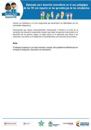 alumno sus fortalezas y a la vez asegurando que desarrollan sus debilidades con las
actividades obligatorias.
Concluyendo que educar emocionalmente involucrando a familias y el resto de la
sociedad. Una educación responsable requiere que todos los agentes involucrados en el
desarrollo de los jóvenes tengan un papel activo en la educación que afecta a las
emociones, los valores y el trabajo de la creatividad para una inserción social exitosa.
Nota:
Finalizado el ejercicio, por favor enviarlo a través de la plataforma Blackboard en
el espacio dispuesto, asociado a la actividad 8.
 