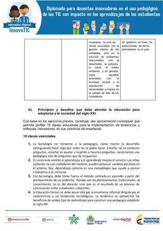 imperativo, no solo en
temas asociados con la
gestión interna de las
entidades, sino en la
solución de problemas
relacionados con el
desempleo, la pobreza,
la salud, el medio
ambiente, y en general,
todos aquellos
asociados con la
actividad estatal y la
satisfacción de
necesidades y mejora en
la calidad de vida de los
ciudadanos.
de gobierno en línea, ha
evolucionado de forma
permanente en el país.
iii) Principios y desafíos que debe abordar la educación para
adaptarse a la sociedad del siglo XXI.
Con base en los ejercicios previos, construya una aproximación conceptual que
permita perfilar 10 claves educativas para la implementación de tendencias y
enfoques innovadores en sus prácticas de enseñanza:
10 claves esenciales
1. La tecnología no reinventa a la pedagogía, como mucho la desarrolla
consiguiendo hacer algo que antes no se podía hacer. Enseñar no es contestar
preguntas, enseñar es ayudar a la gente a hacerse preguntas, necesitamos una
pedagogía más de preguntas que de respuestas.
2. El servicio da sentido al aprendizaje y el aprendizaje mejora el servicio. Los niños
y jóvenes no son ciudadanos del mañana, pueden provocar cambios positivos en
el entorno hoy. Aprendizaje-servicio es una metodología que ayuda a ejercer
ciudadanía y es inclusiva
3. Con tecnología, debe tomar fuerza el método centrado en aprender a partir del
planteamiento de un problema. Rompe con los planteamientos tradicionales, el
conocimiento no es del docente sino que es el resultado de un proceso de
construcción entre estudiantes y docentes.
4. la Educación formal no debe pasar sólo por la enseñanza informal dirigida por el
conectivismo y las tendencias tecnológicas. La tendencia es aprovechar los
beneficios de ambos tipo de aprendizaje para construir una pedagogía adaptada
al siglo XXI.
 