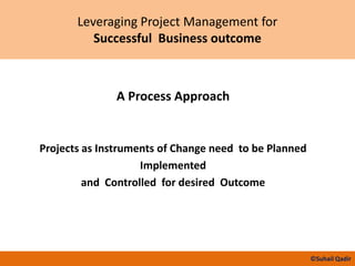 Leveraging Project Management for
Successful Business outcome
A Process Approach
Projects as Instruments of Change need to be Planned
Implemented
and Controlled for desired Outcome
©Suhail Qadir
 