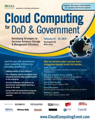 Explore the latest information
                 presents a training conference:                                on current and future plans!




Cloud Computing
for
           DoD & Government
                                                                                                     TM




            Developing Strategies to                 February 22 - 24, 2010
            Increase Database Storage                Washington DC
            & Management Efficiency                  Metro Area




Lead the way with revolutionary                      Meet key decision-makers and hear from a
cloud computing initiatives by                       distinguished speaker faculty that includes:
attending sessions on:                               Mark Krzysko
                                                     Assistant Deputy Under Secretary of Defense for Business
•   Implementation of SaaS solutions                 Transformation
•   The immediate need to coordinate cloud           Maj Gen Stephen Gross, USAFR
    standards and how they provide benefit           Mobilization Assistant to the Chief of Warfighting
    to the enterprise                                Integration and Chief Information Officer
•   Security challenges and solutions for            Henry Sienkiewicz
    government organizations planning a              Technical Program Director, DISA
    move to the cloud                                Doug Bourgeois
                                                     Director, National Business Center, Department of Interior
•   Current DoD and Government programs
    and future plans for cloud computing             William C. Barker
    activities                                       Chief Cyber Security Advisor, NIST




Media Partners




                                                   www.CloudComputingEvent.com
 