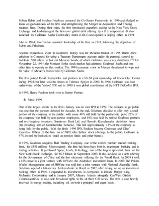 Robert Rubin and Stephen Friedman assumed the Co-Senior Partnership in 1990 and pledged to
focus on globalization of the firm and strengthening the Merger & Acquisition and Trading
business lines. During their reign, the firm introduced paperless trading to the New York Stock
Exchange and lead-managed the first-ever global debt offering by a U.S. corporation. It also
launched the Goldman Sachs Commodity Index (GSCI) and opened a Beijing office in 1994.
Also in 1994, Jon Corzine assumed leadership of the firm as CEO, following the departure of
Rubin and Friedman.
Another momentous event in Goldman's history was the Mexican bailout of 1995. Rubin drew
criticism in Congress for using a Treasury Department account under his personal control to
distribute $20 billion to bail out Mexican bonds, of which Goldman was a key distributor.[17] On
November 22, 1994, the Mexican Bolsa stock market had admitted Goldman Sachs and one
other firm to operate on that market. The 1994 economic crisis in Mexico threatened to wipe out
the value of Mexico's bonds held by Goldman Sachs.
The firm joined David Rockefeller and partners in a 50–50 joint ownership of Rockefeller Center
during 1994, but later sold the shares to Tishman Speyer in 2000. In 1996, Goldman was lead
underwriter of the Yahoo! IPO and in 1998 it was global coordinator of the NTT DoCoMo IPO.
In 1999, Henry Paulson took over as Senior Partner.
Since 1999
One of the largest events in the firm's history was its own IPO in 1999. The decision to go public
was one that the partners debated for decades. In the end, Goldman decided to offer only a small
portion of the company to the public, with some 48% still held by the partnership pool. 22% of
the company was held by non-partner employees, and 18% was held by retired Goldman partners
and two longtime investors, Sumitomo Bank Ltd. and Hawaii's Kamehameha Activities Assn
(the investing arm of Kamehameha Schools). This left approximately 12% of the company as
being held by the public. With the firm's 1999 IPO, Paulson became Chairman and Chief
Executive Officer of the firm. As of 2009, after further stock offerings to the public, Goldman is
67% owned by institutions (such as pension funds and other banks).
In 1999, Goldman acquired Hull Trading Company, one of the world's premier market-making
firms, for $531 million. More recently, the firm has been busy both in investment banking and in
trading activities. It purchased Spear, Leeds, & Kellogg, one of the largest specialist firms on the
New York Stock Exchange, for $6.3 billion in September 2000. It also advised on a debt offering
for the Government of China and the first electronic offering for the World Bank. In 2003 it took
a 45% stake in a joint venture with JBWere, the Australian investment bank. In 2009 The Private
Wealth Management arm of JBWere was sold into a joint venture with National Australia Bank.
Goldman opened a full-service broker-dealer in Brazil in 2007, after having set up an investment
banking office in 1996. It expanded its investments in companies to include Burger King,
McJunkin Corporation, and in January 2007, Alliance Atlantis alongside CanWest Global
Communications to own sole broadcast rights to the all three CSI series. The firm is also heavily
involved in energy trading, including oil, on both a principal and agent basis.
 