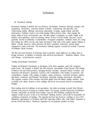 b) Products:
Investment banking
Investment banking is divided into two divisions and includes Financial Advisory (mergers and
acquisitions, investitures, corporate defense activities, restructuring and spin-offs) and
Underwriting (public offerings and private placements of equity, equity-related and debt
instruments). Goldman Sachs is one of the leading M&A advisory firms, often topping the
league tables in terms of transaction size. The firm gained a reputation as a white knight in the
mergers and acquisitions sector by advising clients on how to avoid hostile takeovers, moves
generally viewed as unfriendly to shareholders of targeted companies. Goldman Sachs, for a long
time during the 1980s, was the only major investment bank with a strict policy against helping to
initiate a hostile takeover, which increased the firm's reputation immensely among sitting
management teams at the time. The investment banking segment accounts for around 17 percent
of Goldman Sachs' revenues.
The firm has been involved in brokering deals to privatize major highways by selling them to
foreign investors, in addition to advising state and local governments – including Indiana, Texas,
and Chicago – on privatization projects.
Trading and principal investments
Trading and Principal Investments is the largest of the three segments, and is the company's
profit center. The segment is divided into four divisions and includes Fixed Income (The trading
of interest rate and credit products, mortgage-backed securities, insurance-linked securities and
structured and derivative products), Currency and Commodities (The trading of currencies and
commodities), Equities (The trading of equities, equity derivatives, structured products, options,
and futures contracts), and Principal Investments (merchant banking investments and funds).
This segment consists of the revenues and profit gained from the Bank's trading activities, both
on behalf of its clients (known as flow trading) and for its own account (known as proprietary
trading).
Most trading done by Goldman is not speculative, but rather an attempt to profit from bid-ask
spreads in the process of acting as a market maker. On average, around 68 percent of Goldman's
revenues and profits are derived from trading. Upon its IPO, Goldman predicted that this
segment would not grow as fast as its Investment Banking division and would be responsible for
a shrinking proportion of earnings. The opposite has been true however, resulting in now-CEO
Blankfein's appointment to President and Chief Operating Officer after John Thain's departure to
run the NYSE and John L. Thornton's departure for an academic position in China.
 