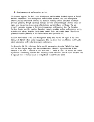 Asset management and securities services
As the name suggests, the firm's Asset Management and Securities Services segment is divided
into two components: Asset Management and Securities Services. The Asset Management
division provides investment advisory and financial planning services and offers investment
products (primarily through separately managed accounts and commingled vehicles) across all
major asset classes to a diverse group of institutions and individuals worldwide. The unit
primarily generates revenues in the form of management and incentive fees. The Securities
Services division provides clearing, financing, custody, securities lending, and reporting services
to institutional clients, including hedge funds, mutual funds, and pension funds. The division
generates revenues primarily in the form of interest rate spreads or fees.
In 2009, the Goldman Sachs Asset Management hedge fund was the 9th largest in the United
States, with $20.58 billion under management. This was down from $32.5 billion in 2007, after
client redemptions and weaker investment performance.
On September 14, 2011, Goldman Sachs stated it was shutting down the Global Alpha fund,
once the firm's largest hedge fund. The announcement followed a reported decline in fund
balances to less than $1.7 billion in June 2011 from $11 billion in 2007. The decline was caused
by investors withdrawing from the fund following earlier substantial market losses. The firm said
it expected most of the fund assets to be liquidated by mid-October 2011.
 