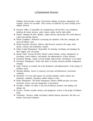 c) Organizational Structure:
Goldman Sachs provides a range of investment banking, investment management and
securities services for our clients. These services are delivered by teams working across
multiple divisions.
Executive Office- Is responsible for communicating with the firm’s key constituents,
including the media, investors, policy makers, alumni and the wider public.
Finance- Manages the firm's liquidity, capital and risk, and provides the overall financial
control and reporting function.
Global Compliance- Dedicated to protecting the reputation of the firm, managing risk
across all business areas.
Global Investment Research- Delivers client-focused research in the equity, fixed
income, currency and commodities markets.
Human Capital Management- Responsible for attracting, developing and managing the
firm's biggest asset: our people.
Internal Audit- Assesses the firm's internal control structure, advises management on
developing control solutions, and monitors the implementation of these measures.
Investment Banking- Aspires to be the leading trusted advisor and financier to our clients.
Investment Management- Works with clients to develop advanced portfolio management
strategies.
Legal- Performs an essential role in the formulation and implementation of the strategy of
Goldman Sachs.
Merchant Banking- Invests in corporate, real estate and infrastructure investments
worldwide.
Operations- For every trade agreed, new product launched, market entered, and
transaction completed, Operations enables business to flow.
Realty Management- The Realty Management Division (RMD) provides real estate
investment services and asset management to investments.
Securities- Enables our clients to buy and sell financial products, raise funding and
manage risk.
Services- Provides essential advisory and management services to the people of Goldman
Sachs.
Technology- Envisions, builds and deploys industry-leading innovations that drive our
business and extend boundaries.
 