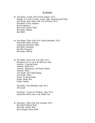 d) Awards:
Asia Money: Country Deal Awards (January 2012)
Included on 3 of the 4 country awards: India, Hong Kong and China
Asia Money Japan: Deals of the Year (February 2012)
Recognized in four categories:
Best Securitization
Best Local Currency Bond
Best Equity Offering
Best M&A
Asia Money: Deals of the Year Awards (December 2012)
Named Best Equity Arranger
Named Best Investment Bank
Best M&A Transaction
Best IPO Transaction
Best Equity Offering
The Banker: Deals of the Year (May 2012)
Recognized for our role in the following deals:
Americas: Corporate Bonds
Americas: Bonds SSA
Americas: Infrastructure and Project Finance
Americas: M&A
Asia Pacific: FIG Capital Raising
Asia Pacific: M&A
Europe: Corporate Bonds
Europe: Bonds SSA
Europe: Equities
The Banker: Top 1000 Banks (July 2012)
#20 overall
Euromoney: Awards for Excellence (June 2012)
Named Best M&A House in the Middle East
Euromoney: Deals of the Year (February 2012)
Best Global Markets Deals
Best Latin America Deal
Best Emerging Europe Deals
 
