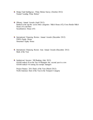 Hedge Fund Intelligence: Prime Broker Survey (October 2012)
Named ‘Leading Prime Broker’
JMoney: Annual Awards (April 2012)
Ranked in the top five across three categories: M&A House (#2), Cross Border M&A
House (#1) and Best
Securitization House (#5)
International Financing Review: Annual Awards (December 2012)
EMEA Equity House
Structured Equity House
International Financing Review Asia: Annual Awards (December 2012)
Bank of the Year
Institutional Investor: 300 Ranking (July 2012)
GSAM ranked #9 on the Top 10 Managers list; second year in a row
GSAM ranked #16 among tax-exempt managers
Project Finance: 2011 Deals of the Year (March 2012)
North American Deal of the Year in the Transport Category
 