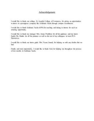 Acknowledgement:
I would like to thank our college, St. Josephs College of Commerce, for giving us opportunities
to intern in a prestigious company like Goldman Sachs through campus recruitments.
I would like to thank Goldman Sachs (OPS) for teaching and taking in interns for such an
amazing opportunity.
I would like to thank my manager Mrs. Aruna Prathiban for all her guidance and my intern
buddy Ms. Shalini for all the patience as well as the rest of my colleagues in team PCA
Derivatives.
I would like to thank our intern guide Mrs. Veena Anand, for helping us with any doubts that we
had.
Finally and most importantly, I would like to thank God, for helping me throughout the process
of two months in Goldman Sachs.
 