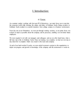 I. Introduction:
a) Focus:
As a summer analyst working with the team PCA Derivatives, our main focus was to step into
the corporate world while learning the culture and ethics of Goldman Sachs. Being an intern in
Goldman Sachs resulted in a smooth transition from college campus to a business environment.
From day one at our Orientation, we were put through training sessions, as our prime focus was
to learn as much as possible about the company and its processes, enabling us to be better future
employees.
We were required to sit with our managers and colleagues and see on a first hand basis, what a
full time day is like in Goldman Sachs. Once our training was complete, we had our own day to
day check list to complete which was crucial to the team and company.
At end of our hard-worked 8 weeks, we were asked to present a project to the organization to
depict our progress and growth in knowledge of the company and the environment it works in.
 