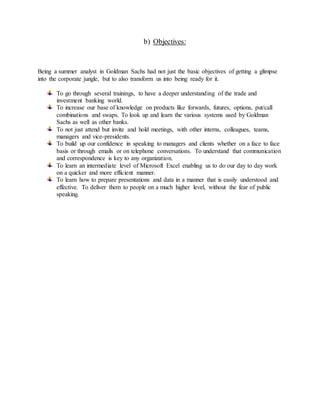 b) Objectives:
Being a summer analyst in Goldman Sachs had not just the basic objectives of getting a glimpse
into the corporate jungle, but to also transform us into being ready for it.
To go through several trainings, to have a deeper understanding of the trade and
investment banking world.
To increase our base of knowledge on products like forwards, futures, options, put/call
combinations and swaps. To look up and learn the various systems used by Goldman
Sachs as well as other banks.
To not just attend but invite and hold meetings, with other interns, colleagues, teams,
managers and vice-presidents.
To build up our confidence in speaking to managers and clients whether on a face to face
basis or through emails or on telephone conversations. To understand that communication
and correspondence is key to any organization.
To learn an intermediate level of Microsoft Excel enabling us to do our day to day work
on a quicker and more efficient manner.
To learn how to prepare presentations and data in a manner that is easily understood and
effective. To deliver them to people on a much higher level, without the fear of public
speaking.
 