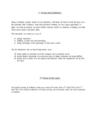 c) Scope and Limitations:
Being a Goldman summer analyst let me experience, first-hand, the kind of work that goes on in
this particular field of finance, trade and investment banking. It's was a great opportunity to
figure out what my interests are and to further motivate myself in a direction in helping you think
about career choices and future plans.
This internship was touted as a way of:
getting experience
building a contact list and networking
taking advantage of the opportunity to kick-start a career
The few limitations that we faced being interns were;
being unable to send data out of the company due to restricted access
having limited knowledge as to processes due to a higher education not being fulfilled
having lack of clarity as to our purpose and objective within the organization for the first
few days
d) Period of the study:
Our period of study in Goldman Sachs was a total of 8 weeks, from 15th April 2013 to the 7th
June 2013. We worked a minimum of 8 hours per day, up to ten hours when our work or projects
so required.
 