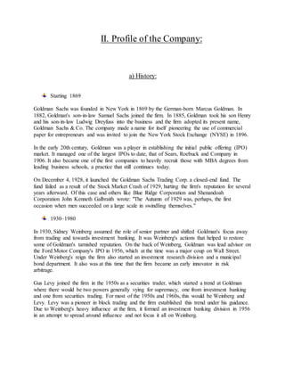 II. Profile of the Company:
a) History:
Starting 1869
Goldman Sachs was founded in New York in 1869 by the German-born Marcus Goldman. In
1882, Goldman's son-in-law Samuel Sachs joined the firm. In 1885, Goldman took his son Henry
and his son-in-law Ludwig Dreyfuss into the business and the firm adopted its present name,
Goldman Sachs & Co. The company made a name for itself pioneering the use of commercial
paper for entrepreneurs and was invited to join the New York Stock Exchange (NYSE) in 1896.
In the early 20th century, Goldman was a player in establishing the initial public offering (IPO)
market. It managed one of the largest IPOs to date, that of Sears, Roebuck and Company in
1906. It also became one of the first companies to heavily recruit those with MBA degrees from
leading business schools, a practice that still continues today.
On December 4, 1928, it launched the Goldman Sachs Trading Corp. a closed-end fund. The
fund failed as a result of the Stock Market Crash of 1929, hurting the firm's reputation for several
years afterward. Of this case and others like Blue Ridge Corporation and Shenandoah
Corporation John Kenneth Galbraith wrote: "The Autumn of 1929 was, perhaps, the first
occasion when men succeeded on a large scale in swindling themselves."
1930–1980
In 1930, Sidney Weinberg assumed the role of senior partner and shifted Goldman's focus away
from trading and towards investment banking. It was Weinberg's actions that helped to restore
some of Goldman's tarnished reputation. On the back of Weinberg, Goldman was lead advisor on
the Ford Motor Company's IPO in 1956, which at the time was a major coup on Wall Street.
Under Weinberg's reign the firm also started an investment research division and a municipal
bond department. It also was at this time that the firm became an early innovator in risk
arbitrage.
Gus Levy joined the firm in the 1950s as a securities trader, which started a trend at Goldman
where there would be two powers generally vying for supremacy, one from investment banking
and one from securities trading. For most of the 1950s and 1960s, this would be Weinberg and
Levy. Levy was a pioneer in block trading and the firm established this trend under his guidance.
Due to Weinberg's heavy influence at the firm, it formed an investment banking division in 1956
in an attempt to spread around influence and not focus it all on Weinberg.
 
