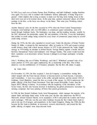 In 1969, Levy took over as Senior Partner from Weinberg, and built Goldman's trading franchise
once again. It is Levy who is credited with Goldman's famous philosophy of being "long-term
greedy", which implied that as long as money is made over the long term; trading losses in the
short term were not to be worried about. At the same time, partners reinvested almost all of their
earnings in the firm, so the focus was always on the future. That same year, Weinberg retired
from the firm.
Another financial crisis for the firm occurred in 1970, when the Penn Central Transportation
Company went bankrupt with over $80 million in commercial paper outstanding, most of it
issued through Goldman Sachs. The bankruptcy was large, and the resulting lawsuits, notably by
the SEC, threatened the partnership capital, life and reputation of the firm. It was this bankruptcy
that resulted in credit ratings being created for every issuer of commercial paper today by several
credit rating services.
During the 1970s, the firm also expanded in several ways. Under the direction of Senior Partner
Stanley R. Miller, it opened its first international office in London in 1970, and created a private
wealth division along with a fixed income division in 1972. It also pioneered the "white knight"
strategy in 1974 during its attempts to defend Electric Storage Battery against a hostile takeover
bid from International Nickel and Goldman's rival Morgan Stanley. This action would boost the
firm's reputation as an investment advisor because it pledged to no longer participate in hostile
takeovers.
John L. Weinberg (the son of Sidney Weinberg), and John C. Whitehead assumed roles of co-
senior partners in 1976, once again emphasizing the co-leadership at the firm. One of their
initiatives was the establishment of 14 business principles that the firm still claims to apply.
1980–1999
On November 16, 1981, the firm acquired J. Aron & Company, a commodities trading firm
which merged with the Fixed Income division to become known as Fixed Income, Currencies,
and Commodities. J. Aron was a player in the coffee and gold markets, and the current CEO of
Goldman, Lloyd Blankfein, joined the firm as a result of this merger. In 1985 it underwrote the
public offering of the Real Estate Investment Trust that owned Rockefeller Center, then the
largest REIT offering in history. In accordance with the beginning of the dissolution of the
Soviet Union, the firm also became involved in facilitating the global privatization movement by
advising companies that were spinning off from their parent governments.
In 1986, the firm formed Goldman Sachs Asset Management, which manages the majority of its
mutual funds and hedge funds today. In the same year, the firm also underwrote the IPO of
Microsoft, advised General Electric on its acquisition of RCA and joined the London and Tokyo
stock exchanges. 1986 also was the year when Goldman became the first United States bank to
rank in the top 10 of mergers and acquisitions in the United Kingdom. During the 1980s the firm
became the first bank to distribute its investment research electronically and created the first
public offering of original issue deep-discount bond.
 