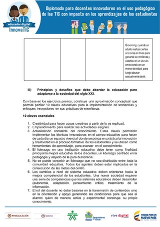Grooming:cuandoun
adultorealiza ciertas
accionesenlíneapara
ganarsela confianzay
establecerunvínculo
emocional conun
menordeedad, para
luegoabusar
sexualmentedeél.
iii) Principios y desafíos que debe abordar la educación para
adaptarse a la sociedad del siglo XXI.
Con base en los ejercicios previos, construya una aproximación conceptual que
permita perfilar 10 claves educativas para la implementación de tendencias y
enfoques innovadores en sus prácticas de enseñanza:
10 claves esenciales
1. Creatividad para hacer cosas creativas a partir de lo ya explicad.
2. Emprendimiento para realizar las actividades asignas.
3. Actualización constante del conocimiento. Estas claves permitirán
implementar las técnicas innovadoras en el campo educativo para hacer
de cada día un espacio vivencial donde se ponga en práctica la innovación
y creatividad en el proceso formativo de los estudiantes y se utilicen como
herramientas de aprendizaje, para avanzar en el conocimiento.
4. El liderazgo en una institución educativa debe tener como finalidad
principal la mejora educativa de los discentes, un liderazgo centrado en la
pedagogía y alejado de la pura burocracia.
5. No se puede concebir un liderazgo que no sea distribuido entre toda la
comunidad educativa. Todos los agentes deben estar implicados en la
consecución de las metas del centro.
6. Los cambios a nivel de sistema educativo deben orientarse hacia la
mejora competencial de los estudiantes. Una nueva sociedad requiere
una serie de competencias que los sistemas educativos deben desarrollar
(autonomía, adaptación, pensamiento crítico, tratamiento de la
información.
7. El rol del docente no debe basarse en la transmisión de contenidos sino
en la orientación y apoyo generando las condiciones para que sea el
alumno quien de manera activa y experimental construya su propio
conocimiento.
 