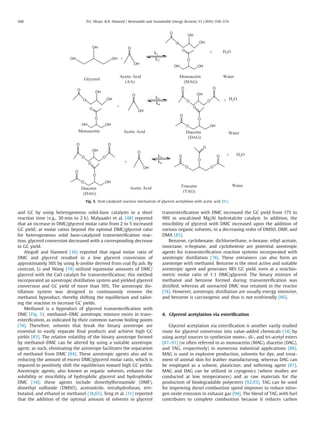 and GC by using heterogeneous solid-base catalysts in a short
reaction time (e.g., 30 min to 2 h). Malyaadri et al. [48] reported
that an increase in DMC/glycerol molar ratio from 2 to 5 increased
GC yield; at molar ratios beyond the optimal DMC/glycerol ratio
for heterogeneous solid base-catalyzed transesteriﬁcation reac-
tion, glycerol conversion decreased with a corresponding decrease
in GC yield.
Aloguﬁ and Hameed [16] reported that equal molar ratio of
DMC and glycerol resulted in a low glycerol conversion of
approximately 50% by using K-zeolite derived from coal ﬂy ash. By
contrast, Li and Wang [74] utilized equimolar amounts of DMC/
glycerol with the CaO catalyst for transesteriﬁcation; this method
incorporated an azeotropic distillation system and yielded glycerol
conversion and GC yield of more than 50%. The azeotropic dis-
tillation system was designed to continuously remove the
methanol byproduct, thereby shifting the equilibrium and tailor-
ing the reaction to increase GC yields.
Methanol is a byproduct of glycerol transesteriﬁcation with
DMC (Fig. 5); methanol–DMC azeotropic mixture exists in trans-
esteriﬁcation, as indicated by their common narrow boiling points
[74]. Therefore, solvents that break the binary azeotrope are
essential to easily separate ﬁnal products and achieve high GC
yields [83]. The relative volatility of the binary azeotrope formed
by methanol–DMC can be altered by using a suitable azeotropic
agent; as such, eliminating the azeotrope facilitates the separation
of methanol from DMC [84]. These azeotropic agents also aid in
reducing the amount of excess DMC/glycerol molar ratio, which is
required to positively shift the equilibrium toward high GC yields.
Azeotropic agents, also known as organic solvents, enhance the
solubility or miscibility of hydrophilic glycerol and hydrophobic
DMC [14]; these agents include dimethylformamide (DMF),
dimethyl sulfoxide (DMSO), acetonitrile, tetrahydrofuran, tert-
butanol, and ethanol or methanol [18,65]. Teng et al. [11] reported
that the addition of the optimal amount of solvents in glycerol
transesteriﬁcation with DMC increased the GC yield from 17% to
99% in uncalcined Mg/Al hydrotalcite catalyst. In addition, the
miscibility of glycerol with DMC increased upon the addition of
various organic solvents, in a decreasing order of DMSO, DMF, and
DMA [85].
Benzene, cyclohexane, dichloroethane, n-hexane, ethyl acetate,
isooctane, n-heptane, and cyclohexene are potential azeotropic
agents for transesteriﬁcation reaction systems incorporated with
azeotropic distillation [74]. These entrainers can also form an
azeotrope with methanol. Benzene is the most active and suitable
azeotropic agent and generates 98% GC yield, even at a stoichio-
metric molar ratio of 1:1 DMC/glycerol. The binary mixture of
methanol and benzene formed during transesteriﬁcation was
distilled, whereas all unreacted DMC was retained in the reactor
[74]. However, azeotropic distillation are usually energy intensive,
and benzene is carcinogenic and thus is not ecofriendly [86].
4. Glycerol acetylation via esteriﬁcation
Glycerol acetylation via esteriﬁcation is another vastly studied
route for glycerol conversion into value-added chemicals [14] by
using acetyl sources to synthesize mono-, di-, and tri-acetyl esters
[87–91] (or often referred to as monoacetin (MAG), diacetin (DAG),
and TAG, respectively) in numerous industrial applications [88].
MAG is used in explosive production, solvents for dye, and treat-
ment of animal skin for leather manufacturing, whereas DAG can
be employed as a solvent, plasticizer, and softening agent [87].
MAG and DAG can be utilized in cryogenics (where studies are
conducted at low temperatures) and as raw materials for the
production of biodegradable polyesters [92,93]. TAG can be used
for improving diesel combustion speed improver to reduce nitro-
gen oxide emission in exhaust gas [94]. The blend of TAG with fuel
contributes to complete combustion because it reduces carbon
Fig. 5. Acid-catalyzed reaction mechanism of glycerol acetylation with acetic acid [91].
P.U. Okoye, B.H. Hameed / Renewable and Sustainable Energy Reviews 53 (2016) 558–574568
 