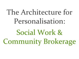The Architecture for 
  Personalisation:
   Social Work & 
Community Brokerage
 
