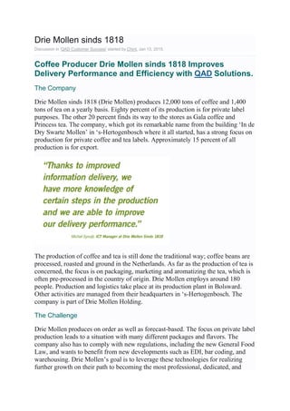 Drie Mollen sinds 1818
Discussion in 'QAD Customer Success' started by Chint, Jan 13, 2015.
Coffee Producer Drie Mollen sinds 1818 Improves
Delivery Performance and Efficiency with QAD Solutions.
The Company
Drie Mollen sinds 1818 (Drie Mollen) produces 12,000 tons of coffee and 1,400
tons of tea on a yearly basis. Eighty percent of its production is for private label
purposes. The other 20 percent finds its way to the stores as Gala coffee and
Princess tea. The company, which got its remarkable name from the building ‘In de
Dry Swarte Mollen’ in ‘s-Hertogenbosch where it all started, has a strong focus on
production for private coffee and tea labels. Approximately 15 percent of all
production is for export.
The production of coffee and tea is still done the traditional way; coffee beans are
processed, roasted and ground in the Netherlands. As far as the production of tea is
concerned, the focus is on packaging, marketing and aromatizing the tea, which is
often pre-processed in the country of origin. Drie Mollen employs around 180
people. Production and logistics take place at its production plant in Bolsward.
Other activities are managed from their headquarters in ‘s-Hertogenbosch. The
company is part of Drie Mollen Holding.
The Challenge
Drie Mollen produces on order as well as forecast-based. The focus on private label
production leads to a situation with many different packages and flavors. The
company also has to comply with new regulations, including the new General Food
Law, and wants to benefit from new developments such as EDI, bar coding, and
warehousing. Drie Mollen’s goal is to leverage these technologies for realizing
further growth on their path to becoming the most professional, dedicated, and
 