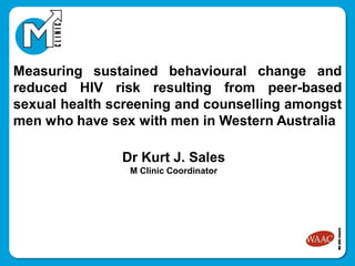 Measuring sustained behavioural change and
reduced HIV risk resulting from peer-based
sexual health screening and counselling amongst
men who have sex with men in Western Australia
Dr Kurt J. Sales
M Clinic Coordinator
 