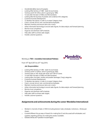 o Handle field officer team of 4 peoples.
o Looking After territory of 1400 trade Account stores.
o Territory worth 50 million, which is growing by 108%.
o To look after the team of DSRs and Merchandisers.
o Looking after the business of powder and condense milk categories.
o Customer business Development.
o To develop new spaces in order to increase Category share.
o Coach, counsel, recruit, train, and discipline employees.
o Maintain inventory and ensure items are in stock.
o Utilize information technology to record sales figures, for data analysis and forward planning.
o Monitor local competitors.
o Organize and distribute staff schedules.
o Help sales staff to achieve sales targets.
o Handle customer questions.
Working as TSO in mondelez International Pakistan.
From 10th
April 2015 to 25th
may 2016.
Job Responsibilties:
o Looking After territory of 1286 trade Account stores.
o Territory worth1.31 billion, which is growing by 105%.
o Territory base on 182 whole sale stores and 1104 GT stores.
o To look after the team of DSRs and Merchandisers.
o Looking after chocolate, candies and powder beverages (Tang) categories.
o Customer business Development.
o To develop new spaces in order to increase Category share.
o Coach, counsel, recruit, train, and discipline employees.
o Maintain inventory and ensure items are in stock.
o Utilize information technology to record sales figures, for data analysis and forward planning.
o Monitor local competitors.
o Organize and distribute staff schedules.
o Help sales staff to achieve sales targets.
o Handle customer questions.
Assignments and achievements during the career Mondelez International.
o Worked in channels of Sales in FMCGincluding General trade, wholesale, institutions, (Khoka pan
shops)..
o Covered different No go areas of Karachi for making Sub-D and discussed with wholesalers and
suppliers regarding territory for making the product available.
o Closed 2 times at3rd
position in south region.
 