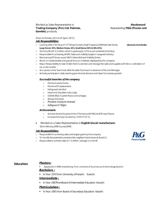 Worked as Sales Representative in Abudawood
Trading Company (Pvt.) Ltd. Pakistan, Representing P&G (Procter and
Gamble) products,
(From 22 October,2013 to 4th April 2015 )
Job Responsibilities:
o Looking after a Territory of 127 ShopsContainsHigh Frequency &Whole Sale Stores. (Business Contribution
Large Stores: 48%, Medium Stores: 26%, SmallStores:08%& WS:20%)
o Territory Worth 3.2million,which is growingby 125% as per potentialofterritory.
o Responsibleforachieving all KPIs Salesand visibility targetsin assigned territory.
o MaintainingPS Stores asperSBD Criteria & Brand Visibility Drives.
o Work on fundamentals andspecial focuson initiatives deployedby the company.
o Major Responsibility totake Orders fromCustomers and manage the sales andsupplieswith the co-ordination of
my under worker.
o As a spoke of the Teamlook after the sales forceteamin absence ofthe Line Manager.
o Actively participatein daily meetinggive the best decision and ideas for businessgrowth.
Successful launches of the company
o Pantenenaturefusion.
o PanteneOilreplacement.
o Safeguard menthol.
o Head and shoulders itchy scalp.
o Gillette Blue 3 system Razorandcartages.
o Always Diamond.
o Pantene moisture renewal.
o Safeguard 150gm.
Achievements
o Achieve Several SurpriseVisitsof Territory with P&G & ADP Lead Teams.
o IncreaseTerritory’sGrowth by 125% FY14-15.
 Worked as a Sales Representative in English biscuit manufacturer.
(fromFebruary,2006 to june,2009)
Job Responsibilities:
o Responsibleforachieving sales andtargets given by thecompany.
o To handle the potentialcustomerslike neighborhoodstores (A,B and C).
o Responsibleto achieve salesof 1.5 million average in a month.
Education Masters:
 Appeared in MBA (marketing) from institute of business and technology Karachi.
Bachelors :
 In Year 2010 from University ofKarachi. Karachi.
Intermediate :
 In Year 2007fromBoard of Intermediate Education .Karachi.
Matriculation :
 In Year 2005 from Board ofSecondary Education .Karachi.
 