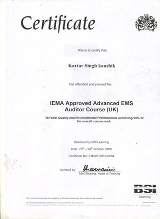 ,
III
Certificate
This is to certify that
K~:rtar Singh kaushik,
1
has attended and passed the
lEMA Approved Adyanced EMS
Auditor Course (UK)
,
,
for'both Quality and Environmental Professionals Achieving 69% of
.' the overall course mark
..
Delivered by BSI Learning
Date: 20th- 24thOctober 2008
1.. " Certificate No: EMS01-0813-0084
Certified by: ~-~: ( ~.,
Mini Sharma, Head of Training
This certificate remains the property of BSIand is bound by the conditions of contract,
..-
- - .- -.". .....
D~iI'" -~ -- -'@
Learning
The British Standards Institution is Incorporated by Royal Charter, BSIIGMf09fLJ0408fEf
BSIManagementSystemsThe Mira CorporateSuites(A-2),Plot 1&/, Ishwar Nag¥, Mathura Road,New De!hi 110065, Tel:+91 '1126929000
 