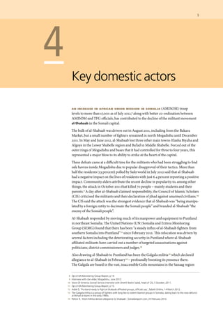 5	
	 8 	 Op cit UN Monitoring Group Report, p 14.
	 9 	 Interview with clan elder, Mogadishu, June 2012.
	 10 	 Voice Of America Somali Service interview with Sheikh Bashir Salad, head of CIS, 5 October, 2011.
	 11 	 Op cit UN Monitoring Group Report, p 15.
	 12 	 Adde D, ‘Puntland ready to fight al-Shabaab affiliated groups, officials say’, Sabahi Online, 14 March 2012.
	 13 	 The Galgala militia is a group of fighters with long ties to violent Islamist groups in Somalia, dating back to the now defunct
al-Ittihad al-Islami in the early 1990s.
	 14 	 Pelton R, ‘Atom Militia declare allegiance to Shabaab’, Somaliareport.com, 25 February 2012.
	 4
Key domestic actors
an increase in african union mission in somalia (AMISOM) troop
levels to more than 17,000 as of July 2012,8 along with better co-ordination between
AMISOM and TFG officials, has contributed to the decline of the militant movement
al-Shabaab in the Somali capital.
The bulk of al-Shabaab was driven out in August 2011, including from the Bakara
Market, but a small number of fighters remained in north Mogadishu until December
2011. In May and June 2012, al-Shabaab lost three other main towns-Elasha Biyaha and
Afgoye in the Lower Shabelle region and Bal’ad in Middle Shabelle. Forced out of the
outer rings of Mogadishu and bases that it had controlled for three to four years, this
represented a major blow to its ability to strike at the heart of the capital.
These defeats came at a difficult time for the militants who had been struggling to find
safe havens inside Mogadishu due to popular disapproval of their tactics. More than
half the residents (53 percent) polled by Saferworld in July 2012 said that al-Shabaab
had a negative impact on the lives of residents with just 6.4 percent reporting a positive
impact. Community elders attribute the recent decline in popularity to, among other
things, the attack in October 2011 that killed 70 people – mainly students and their
parents.9 A day after al-Shabaab claimed responsibility, the Council of Islamic Scholars
(CIS) criticised the militants and their declaration of jihad against unarmed civilians.10
The CIS said the attack was the strongest evidence that al-Shabaab was “being manipu-
lated by a foreign entity to decimate the Somali people” and branded al-Shabaab “the
enemy of the Somali people”.
Al-Shabaab responded by moving much of its manpower and equipment to Puntland
in northeast Somalia. The United Nations (UN) Somalia and Eritrea Monitoring
Group (SEMG) found that there has been “a steady influx of al-Shabaab fighters from
southern Somalia into Puntland”11 since February 2012. This relocation was driven by
several factors including the deteriorating security in Puntland where al-Shabaab
affiliated militants have carried out a number of targeted assassinations against
politicians, district commissioners and judges.12
Also drawing al-Shabaab to Puntland has been the Galgala militia13 which declared
allegiance to al-Shabaab in February14 – profoundly boosting its presence there.
The Galgala are based in the vast, inaccessible Golis mountains in the Sanaag region
 