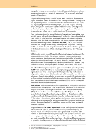 saferworld	 7	
	 20 	 ‘Man with explosive jacket apprehended by NSA’, Radio Mogadishu, 7 April, 2012.
	 21 	 ASWJ is a Sufi militia allied with the TFG.
	 22 	 This was a criteria agreed by signatories of the roadmap.
managed to pre-empt terrorist attacks in April and May 2012 including two militants
who were planning to carry out suicide bombings on TFG targets such as the head-
quarters of the military.20
Despite the improving security, criminal activity is still a significant problem in the
capital, discussed in greater detail in section five. The city’s police force is not up to the
task of protecting citizens, so communities have taken matters into their own hands
and organised neighbourhood vigilante groups. Armed with weapons including
AK47s, the vigilantes can be seen at night behind barricades and fortified positions
on the winding, narrow dirt roads leading into densely populated residential areas.
In return, they are fed and paid by wealthy members of the community.
These vigilantes are joined on Mogadishu’s streets by a variety of other militias, most
of which operate independently and are primarily loyal to their clans and clan leaders.
These groups are better defined by what they are against – al-Shabaab – than what
they stand for, as they work autonomously and lack a single command and control
structure. The most important is Ahlu-Sunna Wal-Jama (ASWJ),21 which is closely
associated with Ethiopia and has heavily armed fighters in Mogadishu. It is led by
Abdulkadir Moallin Nur. Other significant militias in the city include those operated
by the district commissioners (DCs), including from Wadajir and Hawl-Wadaag
districts.
Added into the mix are some of Mogadishu’s former warlords and businessmen who
are arming themselves before the end of the transition. The motive is invariably
similar: uncertainty regarding the post-transition outcome and fear of being left out
of positions of influence and power. This is a real possibility as new MPs are not
permitted to have criminal backgrounds,22 which could affect former warlords vying
for political positions, although they have never been convicted in a court of law.
Other domestic actors pursue a peaceful approach towards their goals. They include
the CIS which comprises hundreds of scholars representing a plethora of Islamist
organisations and wields a towering moral authority over the city. Its objective is to
safeguard the religious values of the Somali people and it can mobilise tens of thousands
of followers. Recently, it has called for the government to consult with religious scholars
on the provisional constitution, which it deems non-compliant with Islamic law. Many
of the political elite, including the president, have had ties with the CIS through their
associations with Islamist organisations.
Political parties are increasingly influencing developments on issues like the provisional
constitution, the role of external actors and federalism. While many of the parties are
diaspora-based, most – including Hassan Sheikh’s Peace and Development Party
(PDP), the Somali Democratic Union (Hiil Qaran) and the Daljir Forum – have
opened offices in Mogadishu and are fielding candidates for the parliament and the
presidency. Although the top presidential contenders for the new government – the
TFG president, prime minister and the speaker of parliament – are not running on a
political party platform, a number of prominent candidates, including former prime
minister Mohamed Abdullahi ‘Farmaajo’, have formed non-clan based parties with
nationalist platforms.
Mogadishu’s vibrant civil society organisations (CSOs) have begun to exercise more
influence through better co-ordinated and inclusive engagement with policy- and
decision-makers. The failure of successive peace agreements to end conflict or to
establish an effective administration, particularly in South-Central, has resulted in the
heavy engagement of civil society in social service delivery and other vital public
services in Mogadishu. However, the recent history of conflict and the discouragement
by successive Somali governments of independent associative activity has also limited
 