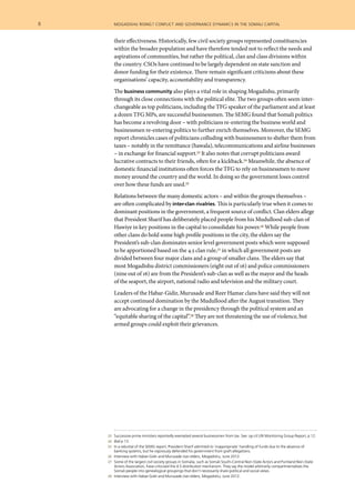 8  	 mogadishu rising? conflict and governance dynamics in the somali capital
	 23 	 Successive prime ministers reportedly exempted several businessmen from tax. See: op cit UN Monitoring Group Report, p 12.
	 24 	 Ibid p 13.
	 25 	 In a rebuttal of the SEMG report, President Sharif admitted to ‘inappropriate’ handling of funds due to the absence of
banking systems, but he vigorously defended his government from graft allegations.
	 26 	 Interview with Habar-Gidir and Murusade clan elders, Mogadishu, June 2012.
	 27 	 Some of the largest civil society groups in Somalia, such as Somali South-Central Non-State Actors and Puntland Non-State
Actors Association, have criticized the 4.5 distribution mechanism. They say the model arbitrarily compartmentalises the
Somali people into genealogical groupings that don’t necessarily share political and social views.
	 28 	 Interview with Habar-Gidir and Murusade clan elders, Mogadishu, June 2012.
their effectiveness. Historically, few civil society groups represented constituencies
within the broader population and have therefore tended not to reflect the needs and
aspirations of communities, but rather the political, clan and class divisions within
the country. CSOs have continued to be largely dependent on state sanction and
donor funding for their existence. There remain significant criticisms about these
organisations’ capacity, accountability and transparency.
The business community also plays a vital role in shaping Mogadishu, primarily
through its close connections with the political elite. The two groups often seem inter-
changeable as top politicians, including the TFG speaker of the parliament and at least
a dozen TFG MPs, are successful businessmen. The SEMG found that Somali politics
has become a revolving door – with politicians re-entering the business world and
businessmen re-entering politics to further enrich themselves. Moreover, the SEMG
report chronicles cases of politicians colluding with businessmen to shelter them from
taxes – notably in the remittance (hawala), telecommunications and airline businesses
– in exchange for financial support.23 It also notes that corrupt politicians award
lucrative contracts to their friends, often for a kickback.24 Meanwhile, the absence of
domestic financial institutions often forces the TFG to rely on businessmen to move
money around the country and the world. In doing so the government loses control
over how these funds are used.25
Relations between the many domestic actors – and within the groups themselves –
are often complicated by inter-clan rivalries. This is particularly true when it comes to
dominant positions in the government, a frequent source of conflict. Clan elders allege
that President Sharif has deliberately placed people from his Mudullood sub-clan of
Hawiye in key positions in the capital to consolidate his power.26 While people from
other clans do hold some high profile positions in the city, the elders say the
President’s sub-clan dominates senior level government posts which were supposed
to be apportioned based on the 4.5 clan rule,27 in which all government posts are
divided between four major clans and a group of smaller clans. The elders say that
most Mogadishu district commissioners (eight out of 16) and police commissioners
(nine out of 16) are from the President’s sub-clan as well as the mayor and the heads
of the seaport, the airport, national radio and television and the military court.
Leaders of the Habar-Gidir, Murusade and Reer Hamar clans have said they will not
accept continued domination by the Mudullood after the August transition. They
are advocating for a change in the presidency through the political system and an
“equitable sharing of the capital”.28 They are not threatening the use of violence, but
armed groups could exploit their grievances.
 
