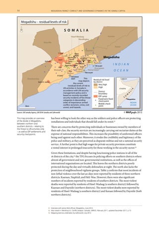 14  	 mogadishu rising? conflict and governance dynamics in the somali capital
	 51 	 Interview with senior NSA official, Mogadishu, June 2012.
	 52 	 Also noted in: Menkhaus K, Conflict analysis: Somalia, UNPOS, February 2011, updated December 2011, p 13.
	 53 	 Mapping exercise undertaken by Saferworld, July 2012.
has been willing to look the other way as the soldiers and police officers are protecting
installations and individuals that should fall under its remit.51
There are concerns that by protecting individuals or businesses owned by members of
their sub-clan, the security services are increasingly carrying out sectarian duties at the
expense of national responsibilities. This increases the possibility of uniformed officers
being used against each other. Moreover, it erodes the credibility and legitimacy of the
police and military, as they are perceived as disparate militias and not a national security
service. A further point is that high wages for private security provision constitute
a vested interest in prolonged insecurity for those working in the security sector.52
Given these limitations, and despite having functioning police stations in all of the
16 districts of the city,53 the TFG focuses its policing efforts on southern districts where
almost all government and non-governmental institutions, as well as the offices of
international organisations are located. This leaves the northern districts poorly
protected during the day and virtually defenseless at night. The north also lacks the
protection of neighbourhood vigilante groups. Table 3 confirms that most incidents of
non-lethal violence over the last 90 days were reported by residents of three northern
districts: Kaaraan, Yaqshiid, and Heli-Waa. However, there were also significant
numbers of incidents reported by residents of southern districts. The most violent
deaths were reported by residents of Hawl-Wadaag (a southern district) followed by
Kaaraan and Dayniile (northern districts). The most violent deaths were reported by
residents of Hawl-Wadaag (a southern district) and Karaan followed by Dayniile (both
northern districts).
Bondhere
Sources: UN Somalia Agency, UN OCHA Somalia and Saferworld
Turkish R.C. Jazeera
Badbaado
Al Cadala
Majo
Yusuf
Alkon
Darwish
Hawl-Wadaag
Oto Oto
Xero RuushkaXero Ruushka
Horseed
Taleex
Tarbunka
Siliga
Sona K
77 Camp
Sigaale West Sigaale
East
Deynille
Waberi
Wadajir
Dharkeenley
Huriwa
Karan
ShibisBondhere
Abdiaziz
Shangaani
HamarweynHamar
Jabab
Hawl-Wadaag
Wardhigley
Yaqshid
Hodan
I N D I A N
O C E A N
Mogadishu
S O M A L I A
International
airport
International
airport
New sea portNew sea port
Old sea portOld sea port
Bakara
Market
Bakara
Market
Presidential
Palace
Presidential
Palace
Shangaani
Hamarweynr
New sea portNew sea port
Residual risk level
by district
Very high
High
District
boundary
IDP camp
Fixed/semi fixed
check point
Mobile check
point
Sources: UN Somalia Agency, UN OCHA So
S O M A
3km
Mogadishu – residual levels of risk
This
map depicts
the current
(residual) levels of risk to
UN activities in Somalia in
accordance with UN security
management policy and is
based on recently-recorded
security incidents of five threat
categories in descending
order of importance: armed
conflict, terrorism, crime, civil
unrest, and hazards.
A NO C E A
vel
y
mi fixed
nt
eck
DJIBOUTI
KENYA
Mogadishu
ETHIOPIA
DJIBOUTI
KENYA
INDIAN
OCEAN
S
O
M
A
L
IA
© MAPgrafix 2012
This map provides an overview
of the divide in Mogadishu
between northern and
southern districts – relating to
the threat to UN activities only
– as well as IDP settlements and
security checkpoints.
 