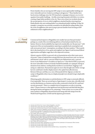 54 	 Interview with official from Concern Ireland, Mogadishu, June 2012.
	 55 	 Interview with a senior aide to the mayor, Mogadishu, June 2012.
	 56 	 Interview with Ali Mohamed, Ministry of Finance, Mogadishu, June 2012.
	 57 	 FSNAU, WFP and Fewsnet, Mogadishu Food Security and Nutrition Situation Trends, July 2011–April 2012, 19 July 2012, p 3.
	 58 	 The proportion of people with acceptable levels of food consumption increased from only 40 percent in August 2011, to 65
percent in December 2011, and 84 percent at the present time. Ibid p 3.
	 59 	 Op cit FSNAU, WFP and Fewsnet, p 4.
	 60 	 Global Acute Malnutrition (GAM) is calculated with the Z-score defined as a weight-for-height index of less than 2 standard
deviations from the mean weight of a reference population of children of the same height and/or having oedema. Severe
Acute Malnutrition (SAM) is calculated with the Z-score defined as a weight-for-height index less than 3 standard deviations
from the mean weight of a reference population of children of the same height and/or having oedema. See: CEDAT –
Complex Emergency Database, Glossary, (available online).
	 61 	 Op cit FSNAU, WFP and Fewsnet, p 4.
	 62 	 Interview with Russell Geekie, spokesperson for the Office for the Coordination of Humanitarian Affairs Somalia.
	 63 	 Interview with Somalia analyst, Nairobi, August 2012.
	 64 	 Interview with Somalia analyst, Nairobi, August 2012.
	 65 	 Houreld K, ‘AP Exclusive: How Somalia’s Famine Aid Went Astray’, Associated Press, 17 Mar 2012.
Poorer families who are moving into IDP camps or unoccupied public buildings are
more vulnerable and over-looked, according to aid agencies.54 These families have
faced serious challenges since the TFG launched a campaign in January 2012 to evict
squatters from public buildings – forcibly removing thousands with little or no notice,
creating a huge shelter problem in the city. There were at least two incidents during
the second quarter of 2012 in which neighbours attacked families returning from
Elasha Biyaha who were seeking shelter in an abandoned public building. In May, for
example, a young boy was seriously wounded as he defended his ailing mother from
the rocks of neighbours who were trying to prevent families from forming an IDP
settlement in their neighbourhood.55
Commercial food imports in Mogadishu were smaller last year than previously,56
perhaps as a result of the overwhelming delivery of food aid provoked by the 2011
famine. However, food availability has improved considerably over the past year57 with
84 percent of the surveyed population reporting ‘acceptable food consumption’ and
only seven percent ‘poor’ consumption, according to the latest analysis.58 This is partly
due to decreased prices of rice, grain and sorghum (see Figure 8) and increased labour
opportunities and higher wages due to the improved economy.
Almost a quarter of IDPs (23 percent) rely on humanitarian aid as their main source
of income.59 Rates of malnutrition among IDPs have decreased since mid-2011 but are
still deemed ‘critical’ with 16.1 percent Global Acute Malnutrition and 3.7 percent
Severe Acute Malnutrition60 recorded as of April 2012.61 One third of IDPs (32 percent),
the most vulnerable of whom are female-headed households, are coping by relying on
donations from relatives, sending family members to eat elsewhere, begging or not
eating on a daily basis. Humanitarian agencies worry that drought and a below-average
harvest could lead to further displacement to the capital from affected areas.
Between February and May 2012, tens of thousands left the Afgooye corridor for
camps in Mogadishu where 184,000 displaced people were already living in deplorable
conditions.62
Obtaining quality information on aid distribution in IDP camps is extremely difficult,
if not impossible. There are several layers of ‘gate keepers’ at some sites, who effectively
run the distributions as a business and are often connected to both the DCs and local
security personnel.63 There is a complete lack of transparency on who is receiving
what.64 Clearer, however, is that significant food aid diversion and theft did take place
during the famine and appears to be continuing.65 Visits in June 2012 to some of the
main markets in Mogadishu showed food sacks being sold with stamps from the
World Food Programme, USAID and the Japanese government.
6.2 Food
availability
16  	 mogadishu rising? conflict and governance dynamics in the somali capital
 