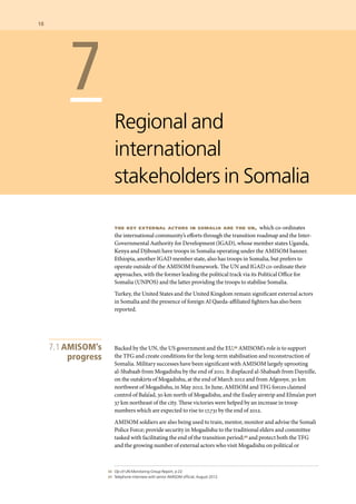 68 	 Op cit UN Monitoring Group Report, p 22.
	 69 	 Telephone interview with senior AMISOM official, August 2012.
	 7
Regional and
international
stakeholders in Somalia
the key external actors in somalia are the un, which co-ordinates
the international community’s efforts through the transition roadmap and the Inter-
Governmental Authority for Development (IGAD), whose member states Uganda,
Kenya and Djibouti have troops in Somalia operating under the AMISOM banner.
Ethiopia, another IGAD member state, also has troops in Somalia, but prefers to
operate outside of the AMISOM framework. The UN and IGAD co-ordinate their
approaches, with the former leading the political track via its Political Office for
Somalia (UNPOS) and the latter providing the troops to stabilise Somalia.
Turkey, the United States and the United Kingdom remain significant external actors
in Somalia and the presence of foreign Al Qaeda-affiliated fighters has also been
reported.
Backed by the UN, the US government and the EU,68 AMISOM’s role is to support
the TFG and create conditions for the long-term stabilisation and reconstruction of
Somalia. Military successes have been significant with AMISOM largely uprooting
al-Shabaab from Mogadishu by the end of 2011. It displaced al-Shabaab from Daynille,
on the outskirts of Mogadishu, at the end of March 2012 and from Afgooye, 30 km
northwest of Mogadishu, in May 2012. In June, AMISOM and TFG forces claimed
control of Bala’ad, 30 km north of Mogadishu, and the Esaley airstrip and Elma’an port
37 km northeast of the city. These victories were helped by an increase in troop
numbers which are expected to rise to 17,731 by the end of 2012.
AMISOM soldiers are also being used to train, mentor, monitor and advise the Somali
Police Force; provide security in Mogadishu to the traditional elders and committee
tasked with facilitating the end of the transition period;69 and protect both the TFG
and the growing number of external actors who visit Mogadishu on political or
7.1 AMISOM’s
progress
18  	
 