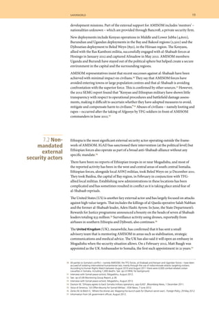 70 	 All parties to Somalia’s conflict – namely AMISOM, the TFG forces, al-Shabaab and Kenyan and Ugandan forces – have been
accused of violating international humanitarian law, mainly through the use of indiscriminate attacks targeting civilians.
According to Human Rights Watch between August 2010 and August 2011 there were 4,000 combat-related civilian
casualties in Somalia, including 1,000 deaths. See: op cit HRW, for background.
	 71 	 Interview with Somali peace activist, Mogadishu, August 2012.
	 72 	 See: op cit UN Monitoring Group Report, p 28.
	 73 	 Interview with Somali peace activist, Mogadishu, August 2012.
	 74 	 Davison W, ‘Ethiopia agrees to back Somalia military operations, says IGAD’, Bloomberg News, 1 December 2011.
	 75 	 Voice of America, ‘US Offers Bounty for Somali Militias’, VOA News, 7 June 2012.
	 76 	 Zenko M, & Welch E, ‘Where the drones are: Mapping the launch pads for Obama’s secret wars’, Foreign Policy, 29 May 2012.
	 77 	 Information from UK government official, August 2012.
development missions. Part of the external support for AMISOM includes ‘mentors’ –
nationalities unknown – which are provided through Bancroft, a private security firm.
New deployments include Kenyan operations in Middle and Lower Jubba (4,600),
Burundian and Ugandan deployments in the Bay and Bakool regions (2,500) and the
Djiboutian deployment to Beled Weyn (850), in the Hiiraan region. The Kenyans,
allied with the Ras Kamboni militia, successfully engaged with al-Shabaab forces at
Hosingo in January 2012 and captured Afmadow in May 2012. AMISOM members
Uganda and Burundi have stayed out of the political sphere but helped create a secure
environment in the capital and the surrounding regions.
AMISOM representatives insist that recent successes against al-Shabaab have been
achieved with minimal impact on civilians.70 They say that AMISOM forces have
avoided entering towns or large population centres and that al-Shabaab is avoiding
confrontation with the superior force. This is confirmed by other sources.71 However,
the 2012 SEMG report found that “Kenyan and Ethiopian military have shown little
transparency with respect to operational procedures and battlefield damage assess-
ments, making it difficult to ascertain whether they have adopted measures to avoid,
mitigate and compensate harm to civilians.”72 Abuses of civilians – namely looting and
rapes – occurred after the taking of Afgooye by TFG soldiers in front of AMISOM
commanders in June 2012.73
Ethiopia is the most significant external security actor operating outside the frame-
work of AMISOM. IGAD has sanctioned their intervention (at the political level) but
Ethiopian forces also operate as part of a broad anti-Shabaab alliance without any
specific mandate.74
There have been no reports of Ethiopian troops in or near Mogadishu, and most of
the reported activity has been in the west and central areas of south central Somalia.
Ethiopian forces, alongside local ASWJ militias, took Beled Weyn on 31 December 2011.
They took Baidoa, the capital of Bay region, in February in conjunction with TFG-
allied local militias. Establishing new administrations in these locations has been
complicated and has sometimes resulted in conflict as it is taking place amid fear of
al-Shabaab reprisals.
The United States (US) is another key external actor and has largely focused on attacks
against high value targets. That includes the killings of al-Qaeda operative Salah Nabhan
and the former al-Shabaab leader, Aden Hashi Ayrow. In June, the State Department’s
Rewards for Justice programme announced a bounty on the heads of seven al Shabaab
leaders totaling $33 million.75 Surveillance activity using drones, reportedly from
airbases in southern Ethiopia and Djibouti, also continues.76
The United Kingdom (UK), meanwhile, has confirmed that it has sent a small
advisory team that is mentoring AMISOM in areas such as stabilisation, strategic
communications and medical advice. The UK has also said it will open an embassy in
Mogadishu when the security situation allows. On 2 February 2012, Matt Baugh was
appointed as the UK Ambassador to Somalia, the first such appointment in 21 years.77
7.2 Non-
mandated
external
security actors
	 saferworld	 19	
 