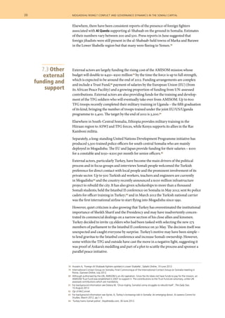 78	 Hussein A, ‘Foreign Al-Shabaab fighters spotted in Lower Shabelle’, Sabahi Online, 19 June 2012.
	 79 	 International Contact Group on Somalia, Final Communique of the International Contact Group on Somalia meeting in
Rome, Garowe Online, July 2012.
	 80 	 Although authorised by the UN, AMISOM is an AU operation. Since the AU does not have funds to pay for the mission, an
AMISOM Trust Fund was established in 2007 to support it. The contributions to the Trust Fund are voluntary, unlike UN
assessed contributions which are mandatory.
	 81 	 For background information see Delany M, ‘Once mighty, Somalia’s army struggles to rebuild itself’, The Daily Star,
10 August 2012.
	 82 	 Op cit McConnel.
	 83 	 For background information see Aynte, A, Turkey’s increasing role in Somalia: An emerging donor, Al Jazeera Centre for
Studies, March 2012, pp 1–5.
	 84 	 ‘Turkey trains Somali police’, Keydmedia.com, 30 June 2012.
Elsewhere, there have been consistent reports of the presence of foreign fighters
associated with Al Qaeda supporting al-Shabaab on the ground in Somalia. Estimates
of their numbers vary between 200 and 500. Press reports in June suggested that
foreign jihadists were still present in the al-Shabaab-held towns of Marka and Barawe
in the Lower Shabelle region but that many were fleeing to Yemen.78
External actors are largely funding the rising cost of the AMISOM mission whose
budget will double to $450–$500 million79 by the time the force is up to full strength,
which is expected to be around the end of 2012. Funding arrangements are complex
and include a Trust Fund,80 payment of salaries by the European Union (EU) (from
its African Peace Facility) and a growing proportion of funding from UN-assessed
contributions. External actors are also providing funds for the training and develop-
ment of the TFG soldiers who will eventually take over from AMISOM. Up to 600
TFG troops recently completed their military training in Uganda – the fifth graduation
of its kind, bringing the number of troops trained under the joint EU/US/Uganda
programme to 2,400. The target by the end of 2012 is 3,200.81
Elsewhere in South-Central Somalia, Ethiopia provides military training in the
Hiiraan region to ASWJ and TFG forces, while Kenya supports its allies in the Ras
Kamboni militia.
Separately, a long-standing United Nations Development Programme initiative has
produced 5,300 trained police officers for south central Somalia who are mainly
deployed in Mogadishu. The EU and Japan provide funding for their salaries – $100
for a constable and $150–$200 per month for senior officers.82
External actors, particularly Turkey, have become the main drivers of the political
process and in focus groups and interviews Somali people welcomed the Turkish
preference for direct contact with local people and the prominent involvement of its
private sector. Up to 500 Turkish aid workers, teachers and engineers are currently
in Mogadishu83 and the country recently announced a $100 million infrastructure
project to rebuild the city. It has also given scholarships to more than a thousand
Somali students; held the Istanbul II conference on Somalia in May 2012; sent 80 police
cadets for officer training in Turkey;84 and in March 2012 the Turkish national carrier
was the first international airline to start flying into Mogadishu since 1991.
However, quiet criticism is also growing that Turkey has overestimated the institutional
importance of Sheikh Sharif and the Presidency and may have inadvertently concen-
trated its commercial dealings on a narrow section of his close allies and kinsmen.
Turkey decided to invite 135 elders who had been tasked with selecting the new 275
members of parliament to the Istanbul II conference on 30 May. The decision itself was
unexpected and caught everyone by surprise. Turkey’s motive may have been simple –
to lend gravitas to the Istanbul conference and increase Somali-ownership. However,
some within the TFG and outside have cast the move in a negative light, suggesting it
was proof of Ankara’s meddling and part of a plot to scuttle the process and sponsor a
parallel peace initiative.
7.3 Other
external
funding and
support
20  	 mogadishu rising? conflict and governance dynamics in the somali capital
 