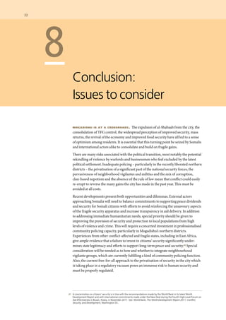 87 	 A concentration on citizens’ security is in line with the recommendations made by the World Bank in its latest World
Development Report and with international commitments made under the New Deal during the Fourth High-Level Forum on
Aid Effectiveness in Busan, Korea, in November 2011. See: World Bank, The World Development Report 2011: Conflict,
Security, and Development, Washington DC.
	 8
Conclusion:
Issues to consider
mogadishu is at a crossroads. The expulsion of al-Shabaab from the city, the
consolidation of TFG control, the widespread perception of improved security, mass
returns, the revival of the economy and improved food security have all led to a sense
of optimism among residents. It is essential that this turning point be seized by Somalis
and international actors alike to consolidate and build on fragile gains.
There are many risks associated with the political transition, most notably the potential
rekindling of violence by warlords and businessmen who feel excluded by the latest
political settlement. Inadequate policing – particularly in the recently liberated northern
districts – the privatisation of a significant part of the national security forces, the
pervasiveness of neighborhood vigilantes and militias and the mix of corruption,
clan-based nepotism and the absence of the rule of law mean that conflict could easily
re-erupt to reverse the many gains the city has made in the past year. This must be
avoided at all costs.
Recent developments present both opportunities and dilemmas. External actors
approaching Somalia will need to balance commitments to supporting peace dividends
and security for Somali citizens with efforts to avoid reinforcing the unsavoury aspects
of the fragile security apparatus and increase transparency in aid delivery. In addition
to addressing immediate humanitarian needs, special priority should be given to
improving the provision of security and protection to local populations from high
levels of violence and crime. This will require a concerted investment in professionalised
community policing capacity, particularly in Mogadishu’s northern districts.
Experiences from other conflict-affected and fragile states, including in East Africa,
give ample evidence that a failure to invest in citizens’ security significantly under-
mines state legitimacy and efforts to support long-term peace and security.87 Special
consideration will be needed as to how and whether to integrate neighbourhood
vigilante groups, which are currently fulfilling a kind of community policing function.
Also, the current free-for-all approach to the privatisation of security in the city which
is taking place in a regulatory vacuum poses an immense risk to human security and
must be properly regulated.
22  	
 